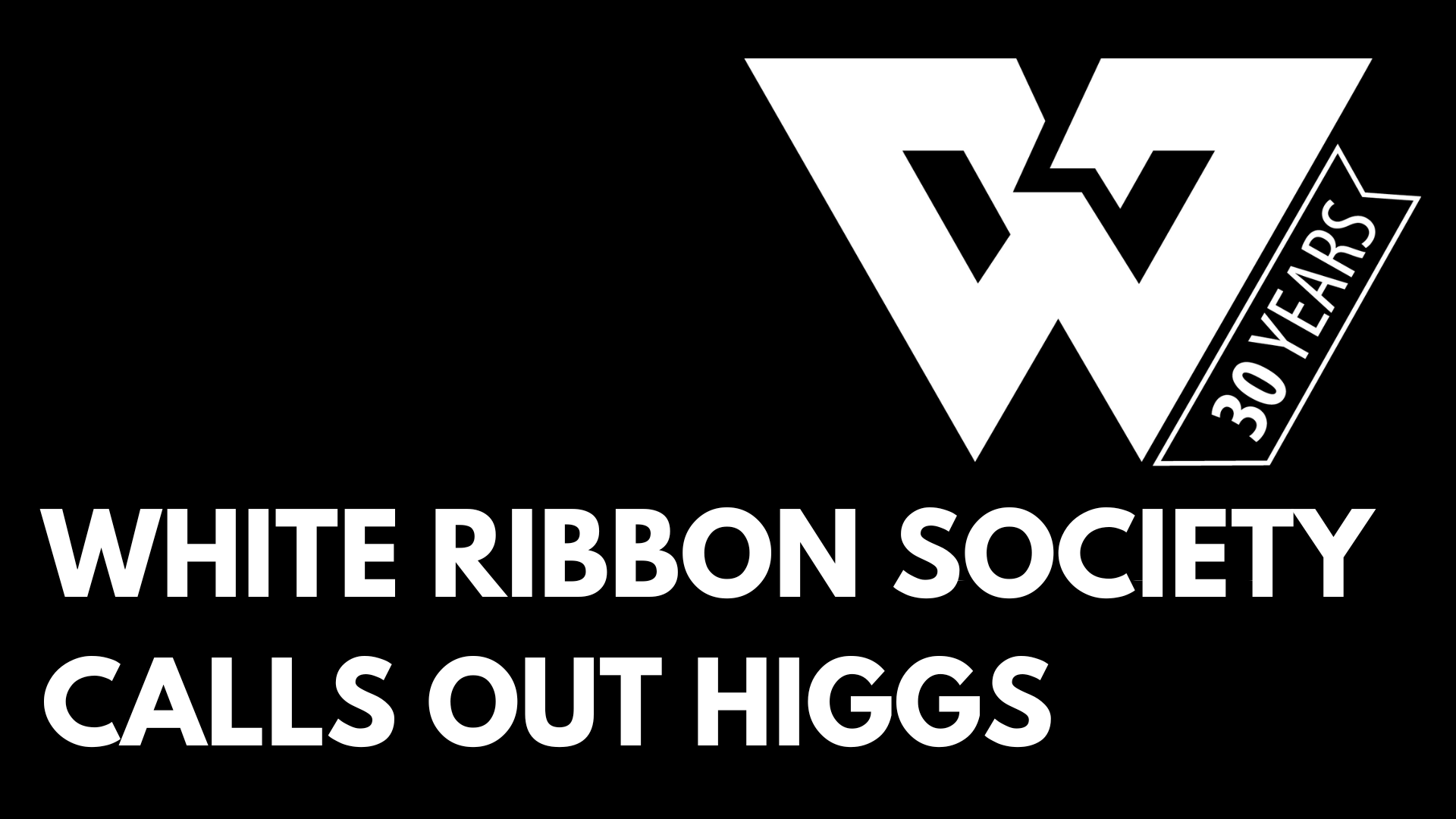 white text on black background "WHITE RIBBON SOCIETY CALLS OUT HIGGS" upper right corner has White Ribbon logo, a large white W with a banner saying "30 YEARS"